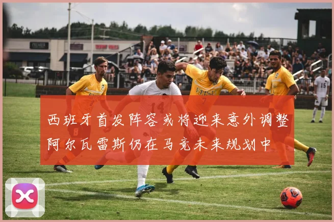 西班牙首发阵容或将迎来意外调整阿尔瓦雷斯仍在马竞未来规划中