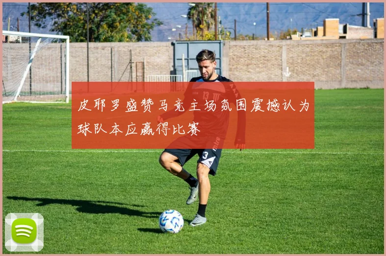 皮耶罗盛赞马竞主场氛围震撼认为球队本应赢得比赛