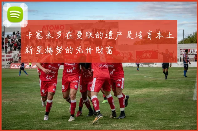 卡塞米罗在曼联的遗产是培育本土新星梅努的无价财富