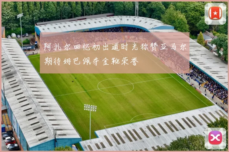 阿扎尔回忆初出道时光称赞亚马尔期待姆巴佩夺金靴荣誉