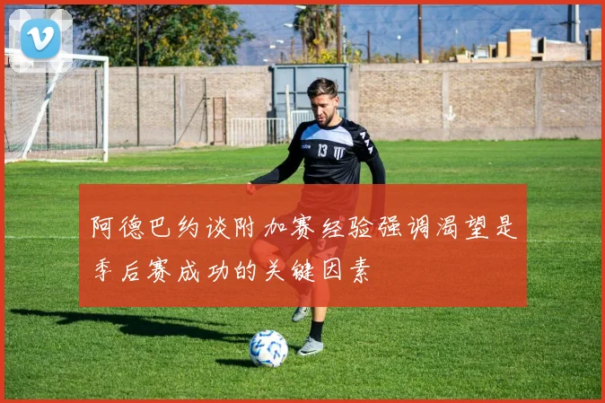 阿德巴约谈附加赛经验强调渴望是季后赛成功的关键因素