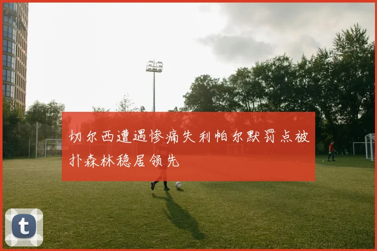 切尔西遭遇惨痛失利帕尔默罚点被扑森林稳居领先