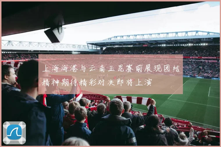 上海海港与云南玉昆赛前展现团结精神期待精彩对决即将上演