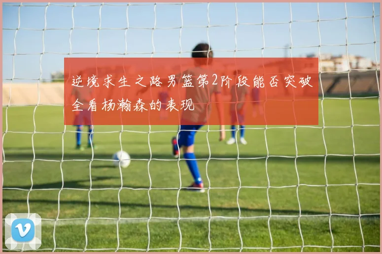 逆境求生之路男篮第2阶段能否突破全看杨瀚森的表现
