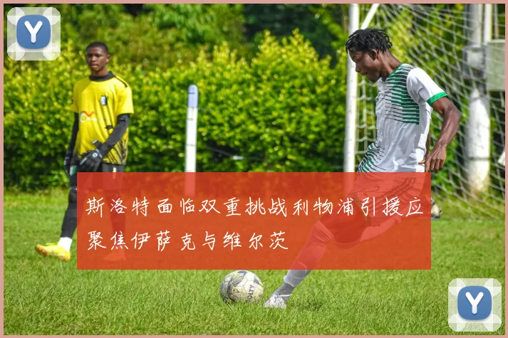 斯洛特面临双重挑战利物浦引援应聚焦伊萨克与维尔茨