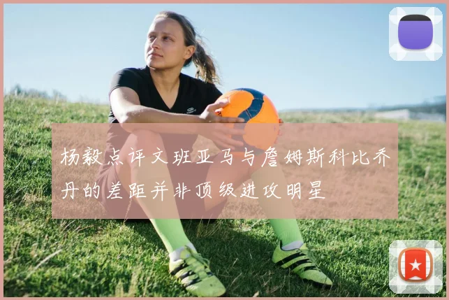 杨毅点评文班亚马与詹姆斯科比乔丹的差距并非顶级进攻明星
