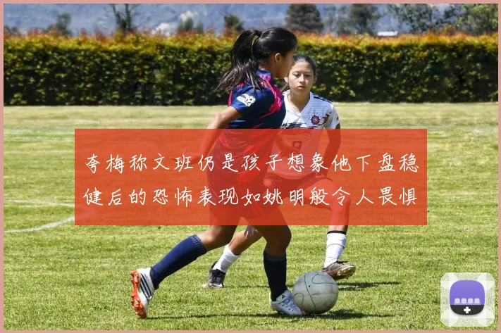 夸梅称文班仍是孩子想象他下盘稳健后的恐怖表现如姚明般令人畏惧