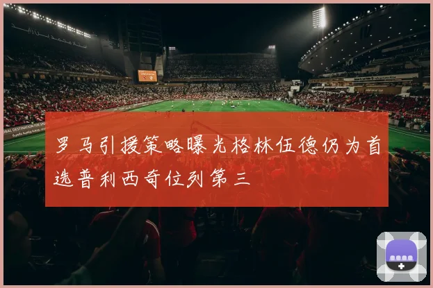 罗马引援策略曝光格林伍德仍为首选普利西奇位列第三