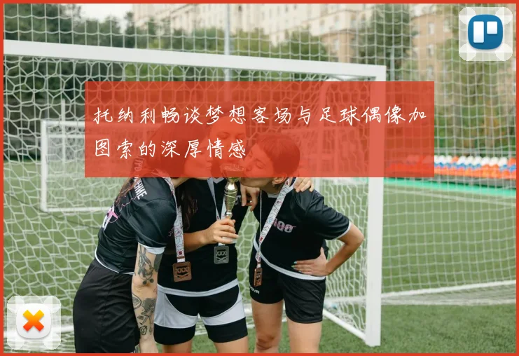 托纳利畅谈梦想客场与足球偶像加图索的深厚情感