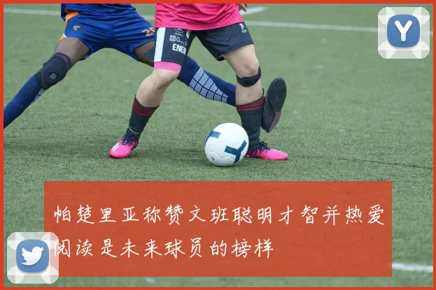 帕楚里亚称赞文班聪明才智并热爱阅读是未来球员的榜样
