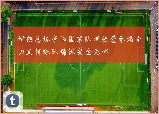 伊朗总统亲临国家队训练营承诺全力支持球队确保安全无忧
