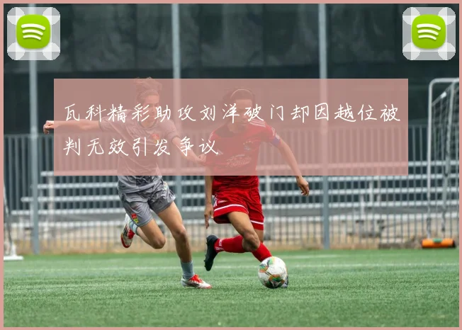 瓦科精彩助攻刘洋破门却因越位被判无效引发争议