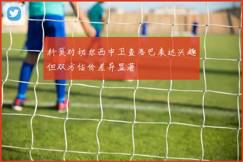 科莫对切尔西中卫查洛巴表达兴趣但双方估价差异显著