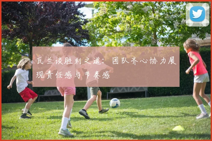 瓦兰谈胜利之道：团队齐心协力展现责任感与节奏感