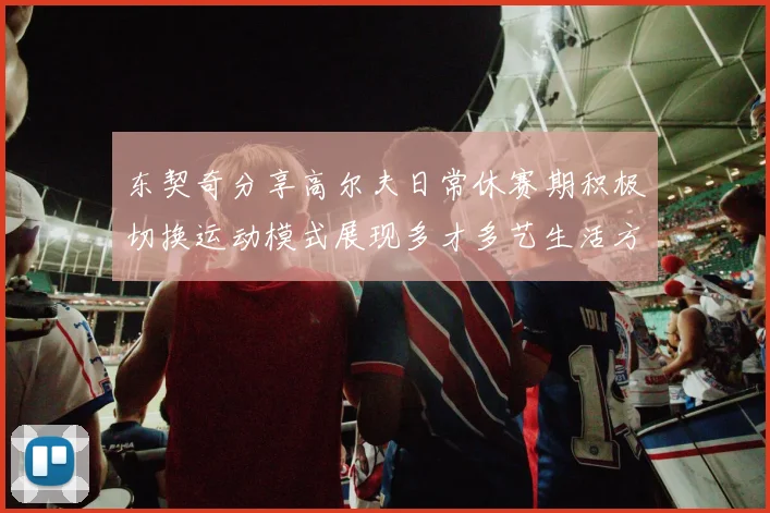 东契奇分享高尔夫日常休赛期积极切换运动模式展现多才多艺生活方式