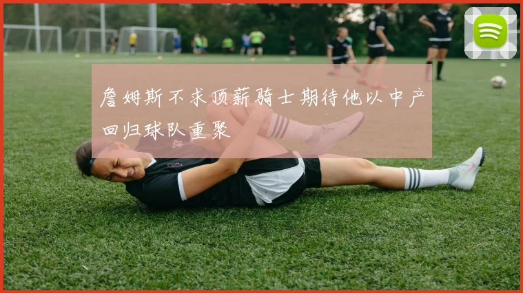 詹姆斯不求顶薪骑士期待他以中产回归球队重聚